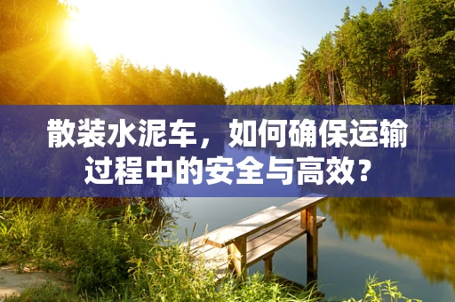 散装水泥车，如何确保运输过程中的安全与高效？